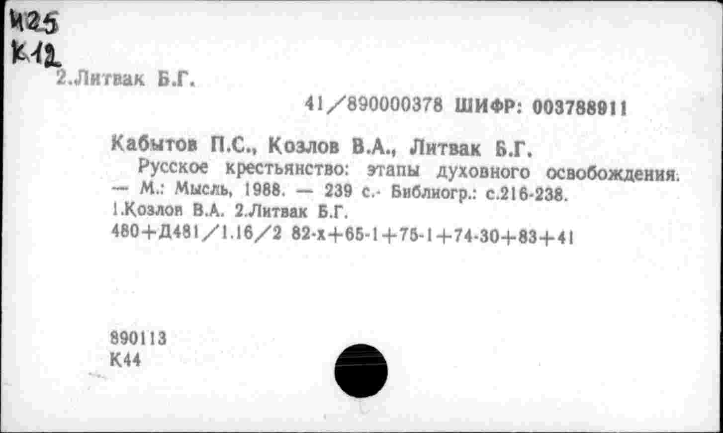 ﻿чад
МЛ
2.Литвак Б.Г.
41/890000378 ШИФР: 003788911
Кабытов П.С., Козлов В.А., Литвак Б.Г.
Русское крестьянство: этапы духовного освобождения.
— М.: Мысль, 1988. — 239 с.- Библиогр.: с.216-238.
1.Козлов ВЛ. 2.Литвак Б.Г.
480+Д481/1.16/2 82-Х+6Б-1+75-14-74-30+834-41
890113 К44